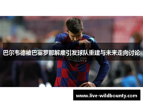 巴尔韦德被巴塞罗那解雇引发球队重建与未来走向讨论 巴尔韦德被巴塞罗那解雇引发球队重建与未来走向讨论