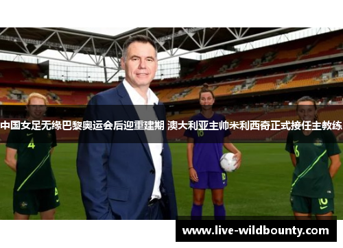 中国女足无缘巴黎奥运会后迎重建期 澳大利亚主帅米利西奇正式接任主教练 中国女足无缘巴黎奥运会后迎重建期 澳大利亚主帅米利西奇正式接任主教练